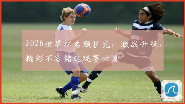 2026世界杯名额扩充，激战升级，精彩不容错过观赛必看