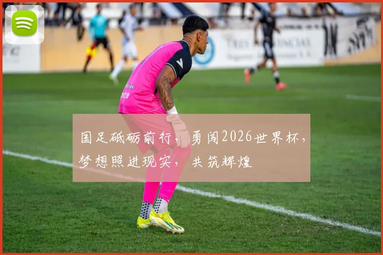 国足砥砺前行，勇闯2026世界杯，梦想照进现实，共筑辉煌