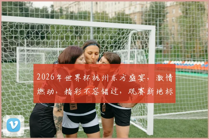 2026年世界杯杭州东方盛宴，激情燃动，精彩不容错过，观赛新地标
