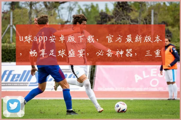 u球app安卓版下载，官方最新版本，畅享足球盛宴，必备神器，三重福利等你来拿