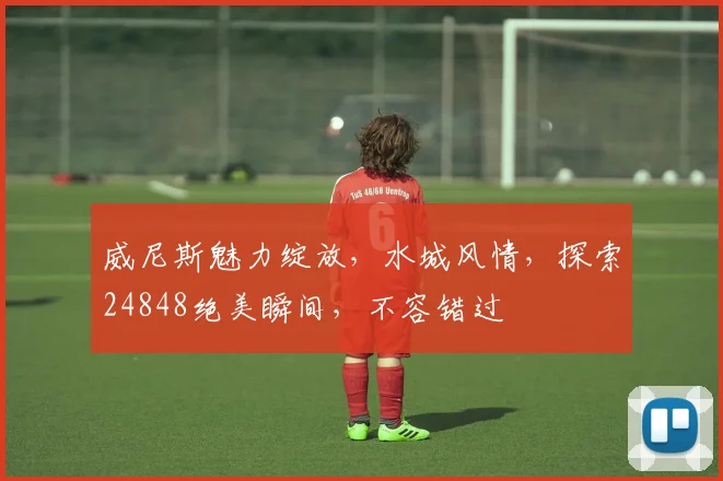 威尼斯魅力绽放，水城风情，探索24848绝美瞬间，不容错过
