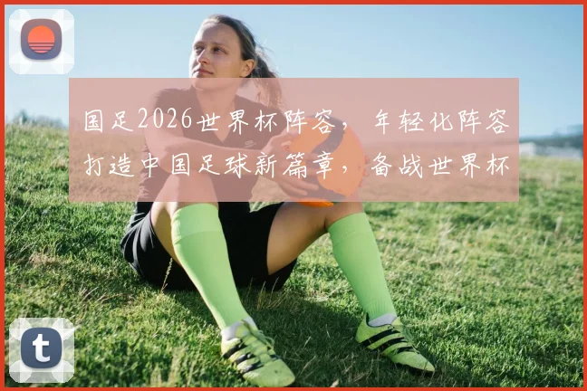 国足2026世界杯阵容，年轻化阵容打造中国足球新篇章，备战世界杯